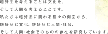 嗜好品を考えることは文化を、そして人間を考えることです。私たちは嗜好品に関わる種々の側面から、嗜好品と文化、嗜好品と人間・社会、そして人間・社会そのものの存在を研究しています。