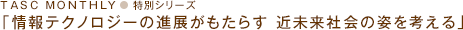 TASC MONTHLY 特別シリーズ「情報テクノロジーの進展がもたらす
近未来社会の姿を考える」
